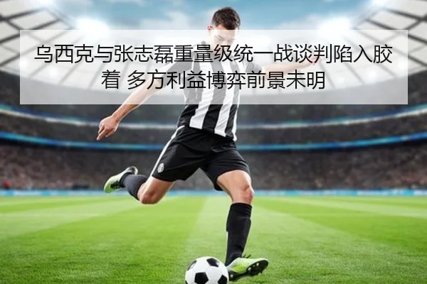 乌西克与张志磊重量级统一战谈判陷入胶着 多方利益博弈前景未明