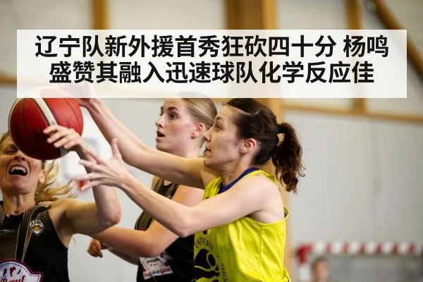 辽宁队新外援首秀狂砍四十分 杨鸣盛赞其融入迅速球队化学反应佳