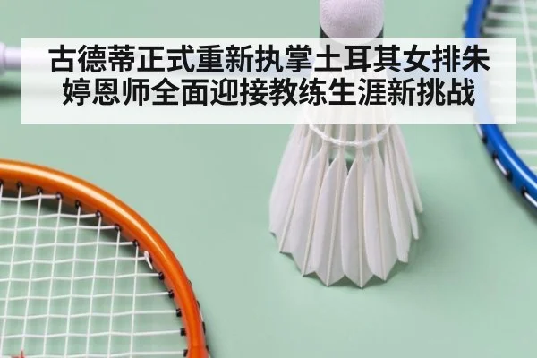 古德蒂正式重新执掌土耳其女排朱婷恩师全面迎接教练生涯新挑战